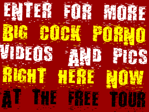 Enter for more big cock porno videos and pics right NOW at the FREE TOUR!!