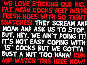 We love sticking our big fat mean cocks deep inside fresh hoes with so tight snatches! They scream and moan and ask us to stop, but hey we ain't doing it! It's not easy coping with 15 inch cocks but we gotta bust a nut too haha! Cum and watch this here NOW!