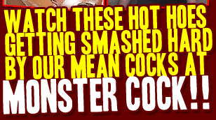 Watch these hot hoes getting smashed hard by our mean cocks at MonsterCock.COM!