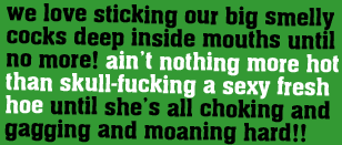 we love sticking our big smelly cocks deep inside mouths until no more! aint nothing more hot than skull-fucking a sexy fresh hoe until she's choking and gagging and moaning hard!